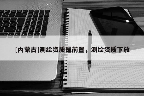 [內蒙古]測繪資質是前置，測繪資質下放