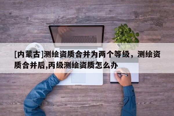 [內蒙古]測繪資質合并為兩個等級，測繪資質合并后,丙級測繪資質怎么辦