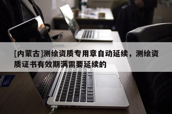 [內蒙古]測繪資質專用章自動延續，測繪資質證書有效期滿需要延續的