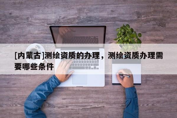 [內蒙古]測繪資質的辦理，測繪資質辦理需要哪些條件