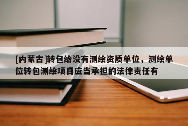 [內蒙古]轉包給沒有測繪資質單位，測繪單位轉包測繪項目應當承擔的法律責任有
