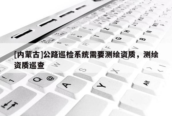 [內(nèi)蒙古]公路巡檢系統(tǒng)需要測繪資質(zhì)，測繪資質(zhì)巡查
