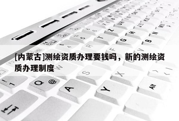 [內蒙古]測繪資質辦理要錢嗎，新的測繪資質辦理制度