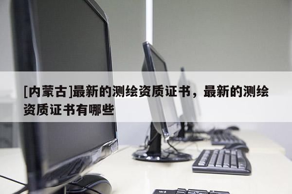 [內蒙古]最新的測繪資質證書，最新的測繪資質證書有哪些