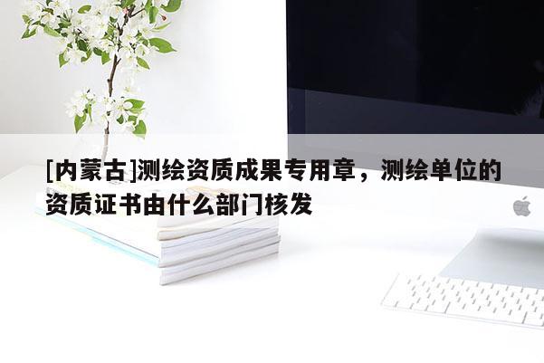 [內蒙古]測繪資質成果專用章，測繪單位的資質證書由什么部門核發