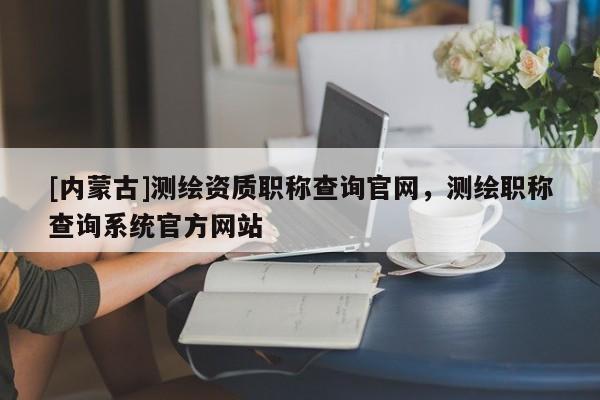 [內蒙古]測繪資質職稱查詢官網，測繪職稱查詢系統官方網站