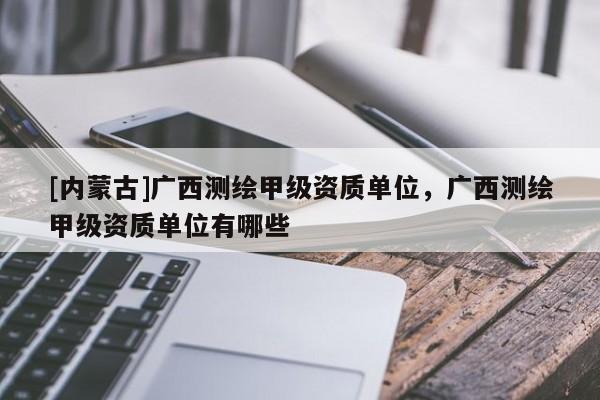 [內蒙古]廣西測繪甲級資質單位，廣西測繪甲級資質單位有哪些