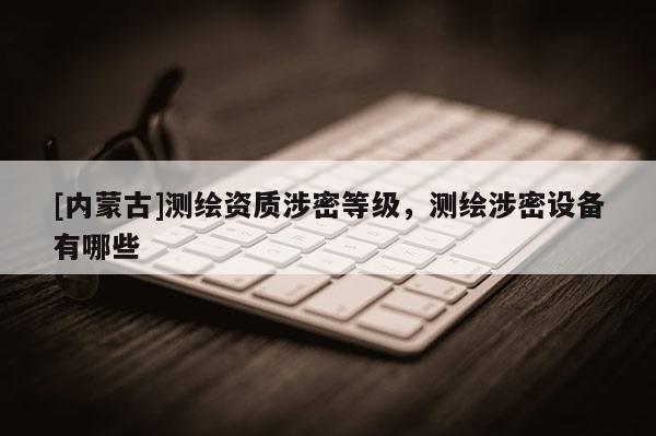 [內蒙古]測繪資質涉密等級，測繪涉密設備有哪些