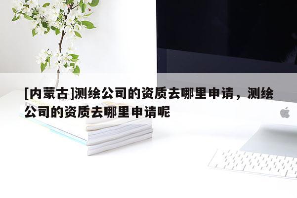 [內(nèi)蒙古]測(cè)繪公司的資質(zhì)去哪里申請(qǐng)，測(cè)繪公司的資質(zhì)去哪里申請(qǐng)呢