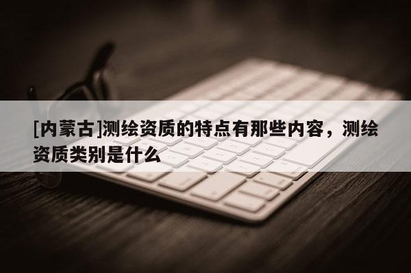 [內蒙古]測繪資質的特點有那些內容，測繪資質類別是什么