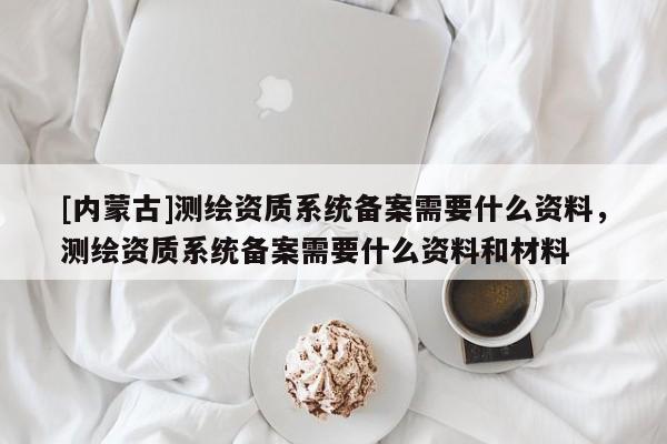 [內蒙古]測繪資質系統備案需要什么資料，測繪資質系統備案需要什么資料和材料