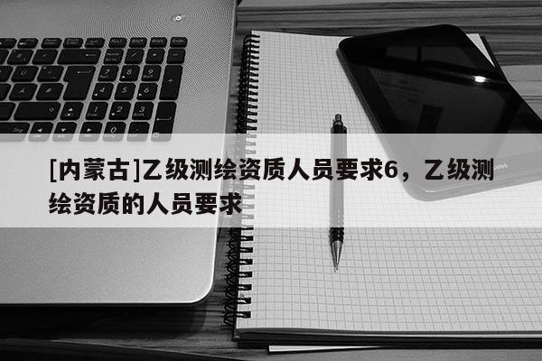 [內(nèi)蒙古]乙級測繪資質(zhì)人員要求6，乙級測繪資質(zhì)的人員要求