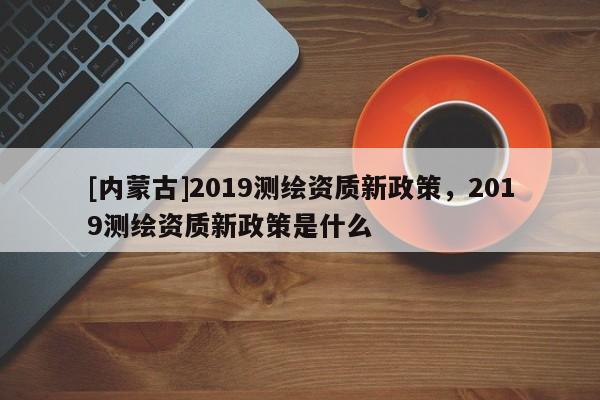 [內蒙古]2019測繪資質新政策，2019測繪資質新政策是什么