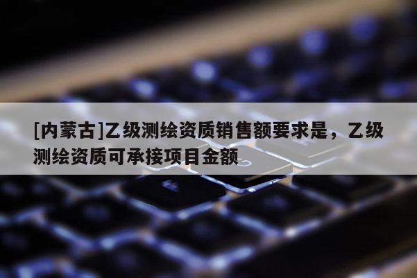 [內(nèi)蒙古]乙級測繪資質(zhì)銷售額要求是，乙級測繪資質(zhì)可承接項目金額