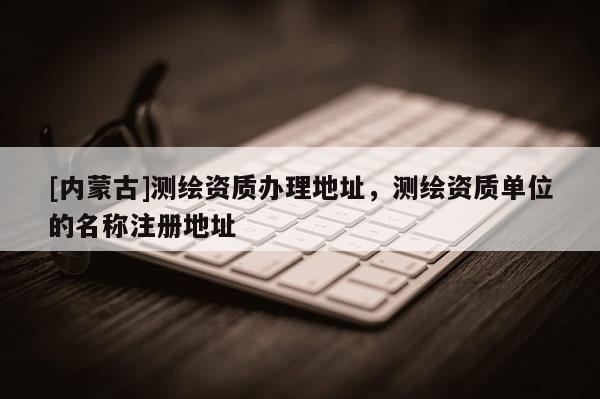 [內蒙古]測繪資質辦理地址，測繪資質單位的名稱注冊地址