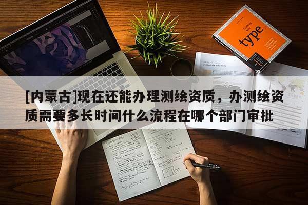 [內蒙古]現在還能辦理測繪資質，辦測繪資質需要多長時間什么流程在哪個部門審批