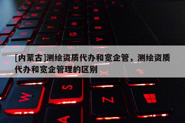[內蒙古]測繪資質代辦和寬企管，測繪資質代辦和寬企管理的區別