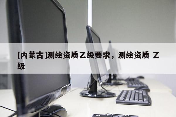 [內蒙古]測繪資質乙級要求，測繪資質 乙級