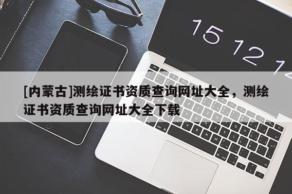 [內蒙古]測繪證書資質查詢網址大全，測繪證書資質查詢網址大全下載