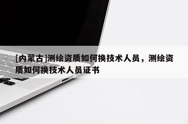 [內(nèi)蒙古]測繪資質(zhì)如何換技術(shù)人員，測繪資質(zhì)如何換技術(shù)人員證書