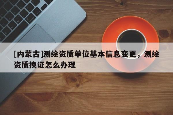 [內蒙古]測繪資質單位基本信息變更，測繪資質換證怎么辦理