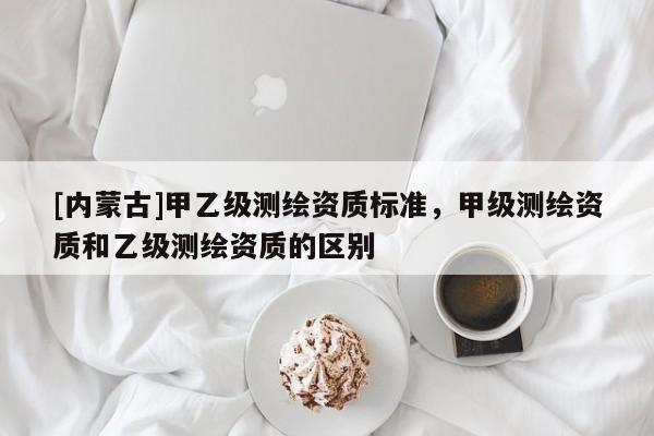 [內蒙古]甲乙級測繪資質標準，甲級測繪資質和乙級測繪資質的區別