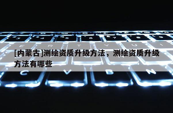 [內(nèi)蒙古]測(cè)繪資質(zhì)升級(jí)方法，測(cè)繪資質(zhì)升級(jí)方法有哪些