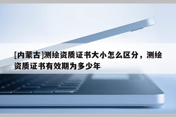 [內蒙古]測繪資質證書大小怎么區分，測繪資質證書有效期為多少年