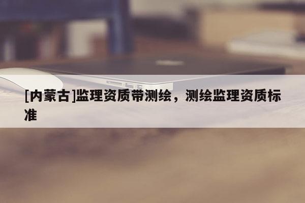 [內蒙古]監理資質帶測繪，測繪監理資質標準