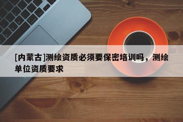 [內蒙古]測繪資質必須要保密培訓嗎，測繪單位資質要求