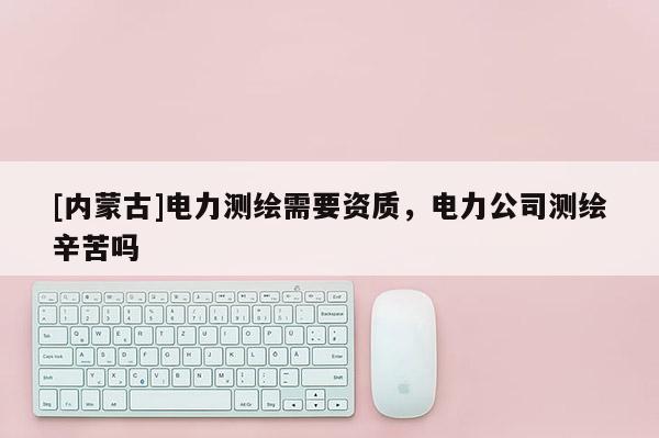 [內蒙古]電力測繪需要資質，電力公司測繪辛苦嗎