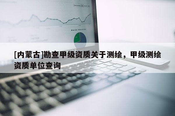[內蒙古]勘查甲級資質關于測繪，甲級測繪資質單位查詢