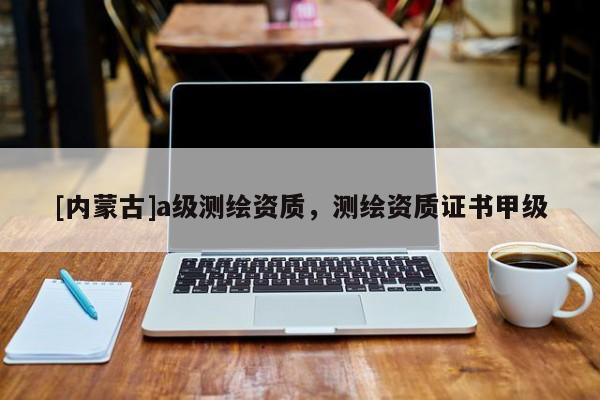 [內蒙古]a級測繪資質，測繪資質證書甲級