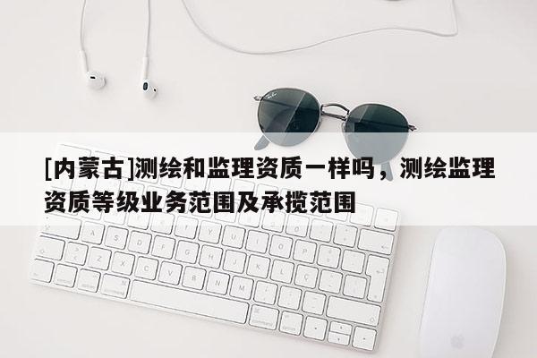 [內蒙古]測繪和監理資質一樣嗎，測繪監理資質等級業務范圍及承攬范圍