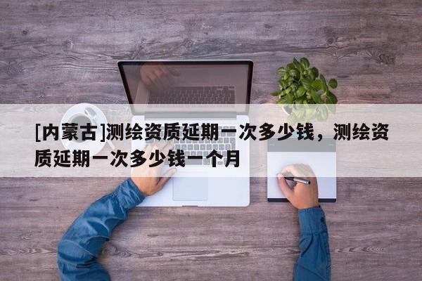 [內蒙古]測繪資質延期一次多少錢，測繪資質延期一次多少錢一個月