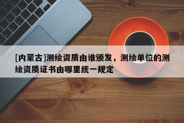 [內(nèi)蒙古]測(cè)繪資質(zhì)由誰(shuí)頒發(fā)，測(cè)繪單位的測(cè)繪資質(zhì)證書(shū)由哪里統(tǒng)一規(guī)定