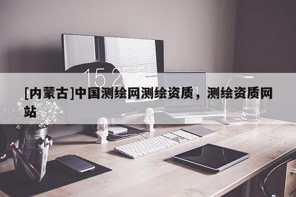 [內蒙古]中國測繪網測繪資質，測繪資質網站