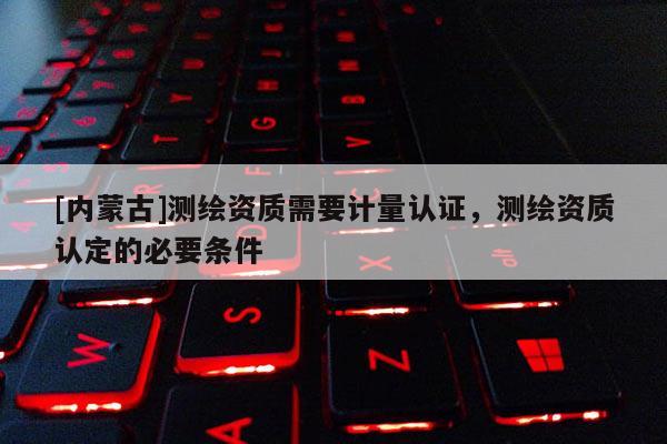 [內蒙古]測繪資質需要計量認證，測繪資質認定的必要條件