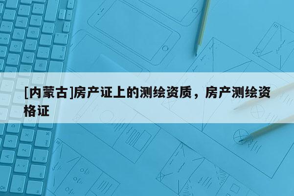 [內蒙古]房產證上的測繪資質，房產測繪資格證