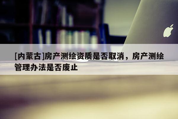 [內蒙古]房產測繪資質是否取消，房產測繪管理辦法是否廢止