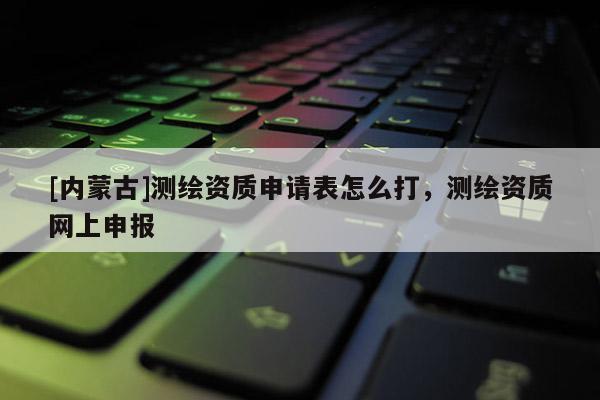 [內(nèi)蒙古]測(cè)繪資質(zhì)申請(qǐng)表怎么打，測(cè)繪資質(zhì)網(wǎng)上申報(bào)