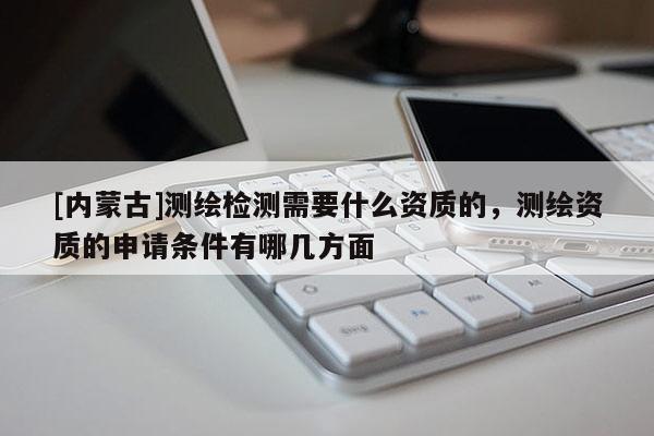 [內蒙古]測繪檢測需要什么資質的，測繪資質的申請條件有哪幾方面