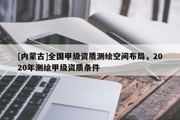 [內蒙古]全國甲級資質測繪空間布局，2020年測繪甲級資質條件