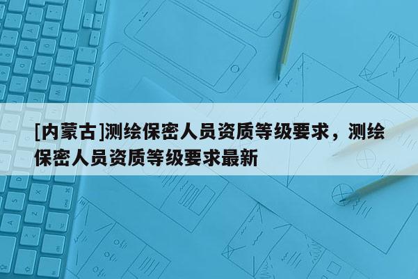 [內蒙古]測繪保密人員資質等級要求，測繪保密人員資質等級要求最新