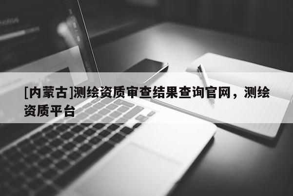 [內蒙古]測繪資質審查結果查詢官網，測繪資質平臺