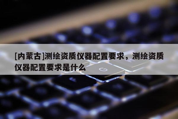 [內蒙古]測繪資質儀器配置要求，測繪資質儀器配置要求是什么