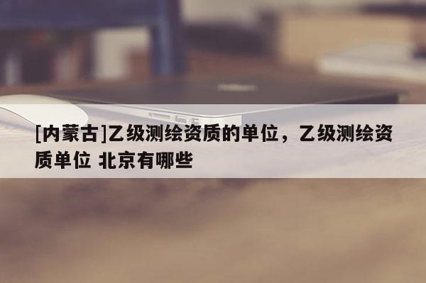 [內蒙古]乙級測繪資質的單位，乙級測繪資質單位 北京有哪些