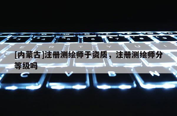 [內蒙古]注冊測繪師于資質，注冊測繪師分等級嗎