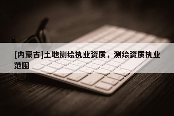 [內蒙古]土地測繪執(zhí)業(yè)資質，測繪資質執(zhí)業(yè)范圍