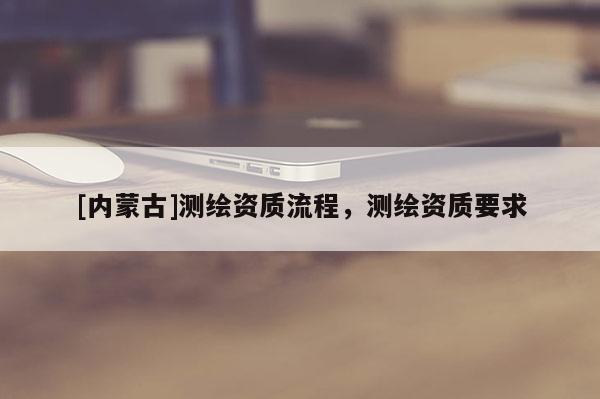 [內(nèi)蒙古]測(cè)繪資質(zhì)流程，測(cè)繪資質(zhì)要求